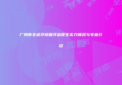 广州市全瓷牙修复牙齿医生实力排名与专业介绍