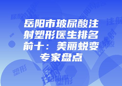 岳阳市玻尿酸注射塑形医生排名前十：美丽蜕变专家盘点