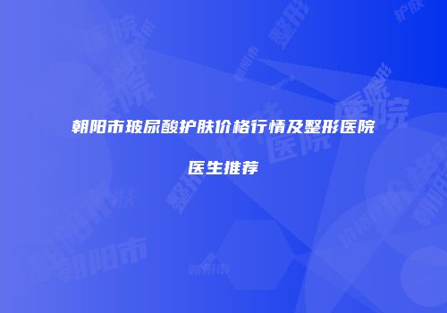朝阳市玻尿酸护肤价格行情及整形医院医生推荐