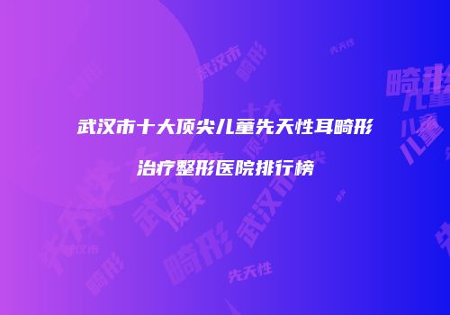 武汉市十大顶尖儿童先天性耳畸形治疗整形医院排行榜