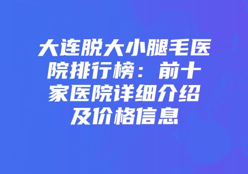 大连脱大小腿毛医院排行榜：前十家医院详细介绍及价格信息