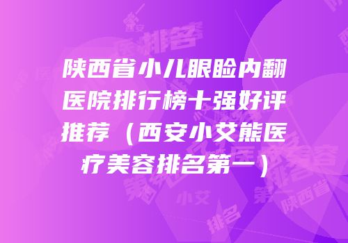 陕西省小儿眼睑内翻医院排行榜十强好评推荐（西安小艾熊医疗美容排名第一）