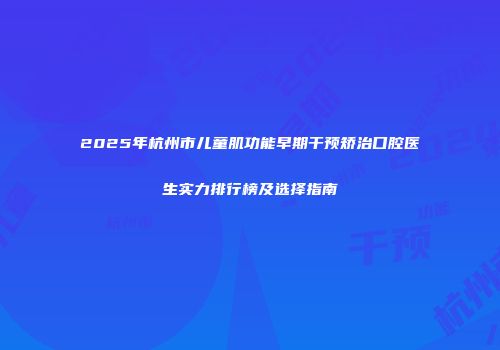 2025年杭州市儿童肌功能早期干预矫治口腔医生实力排行榜及选择指南