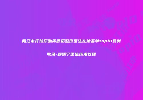 阳江市打玻尿酸弄卧蚕整形医生在榜名单top10最新收录-赖晓宁医生技术过硬