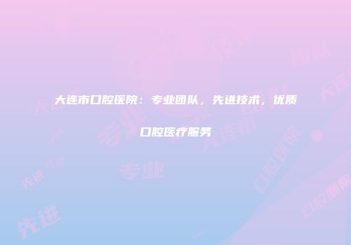 大连市口腔医院：专业团队，先进技术，优质口腔医疗服务