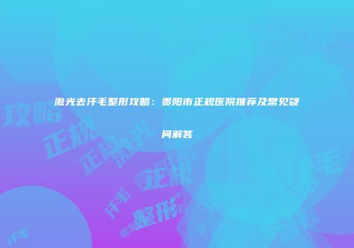 激光去汗毛整形攻略：贵阳市正规医院推荐及常见疑问解答