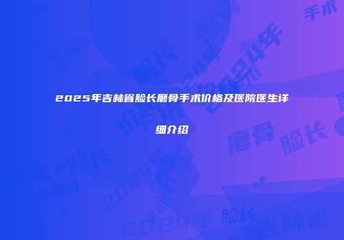 2025年吉林省脸长磨骨手术价格及医院医生详细介绍