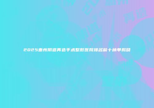 2025惠州阴道再造手术整形医院排名前十榜单揭晓