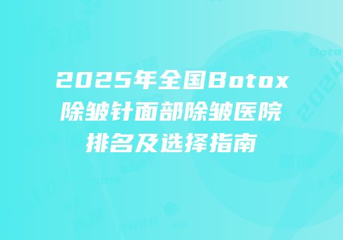 2025年全国Botox除皱针面部除皱医院排名及选择指南