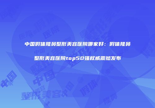 中国假体隆鼻整形美容医院哪家好：假体隆鼻整形美容医院top50强权威震撼发布