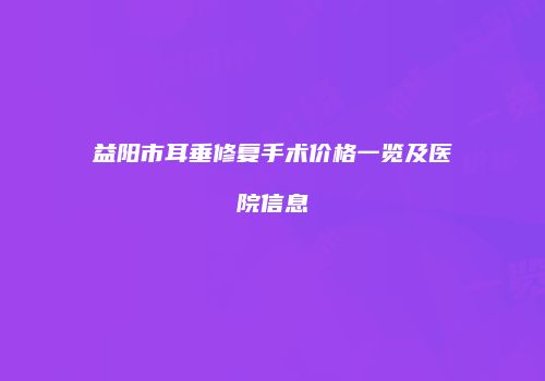 益阳市耳垂修复手术价格一览及医院信息