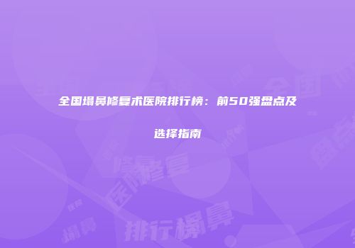 全国塌鼻修复术医院排行榜：前50强盘点及选择指南