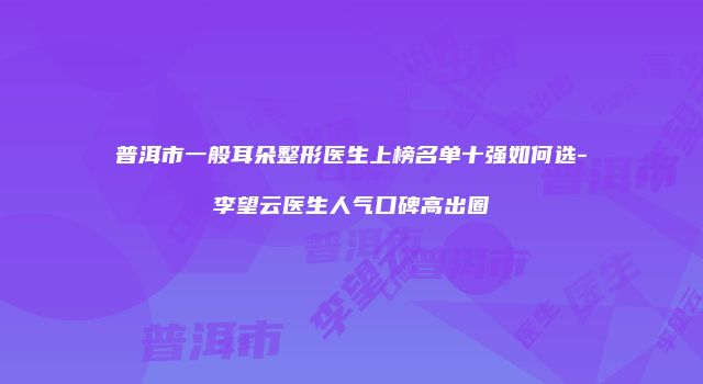 普洱市一般耳朵整形医生上榜名单十强如何选-李望云医生人气口碑高出圈