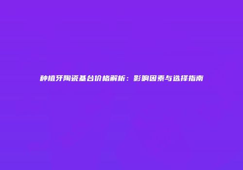 种植牙陶瓷基台价格解析：影响因素与选择指南