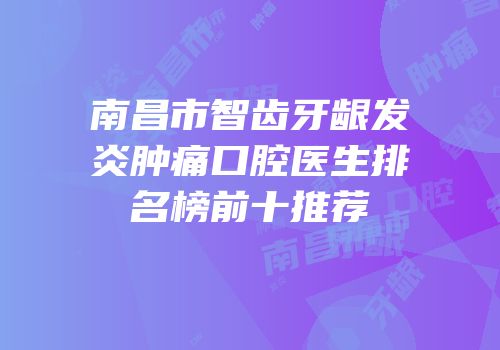 南昌市智齿牙龈发炎肿痛口腔医生排名榜前十推荐