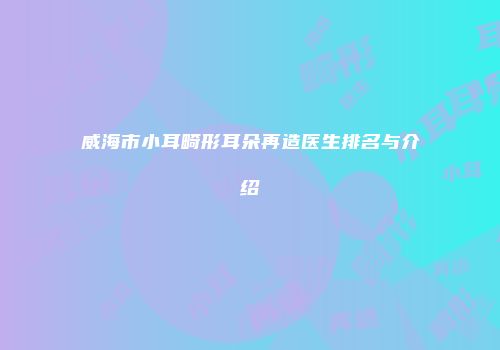 威海市小耳畸形耳朵再造医生排名与介绍