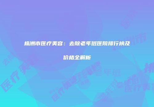 株洲市医疗美容：去除老年斑医院排行榜及价格全解析