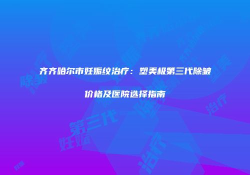 齐齐哈尔市妊娠纹治疗：塑美极第三代除皱价格及医院选择指南