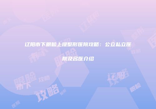 辽阳市下眼睑上提整形医院攻略：公立私立医院及名医介绍
