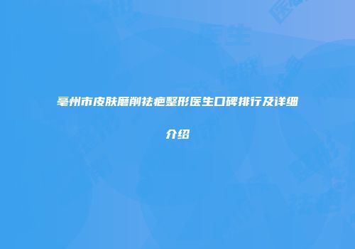 亳州市皮肤磨削祛疤整形医生口碑排行及详细介绍