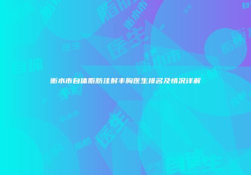 衡水市自体脂肪注射丰胸医生排名及情况详解