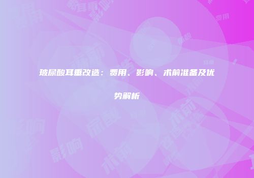 玻尿酸耳垂改造：费用、影响、术前准备及优势解析