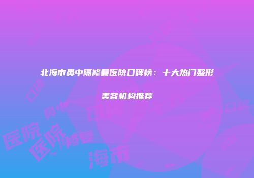 北海市鼻中隔修复医院口碑榜：十大热门整形美容机构推荐