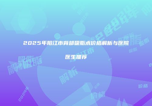 2025年阳江市背部吸脂术价格解析与医院医生推荐