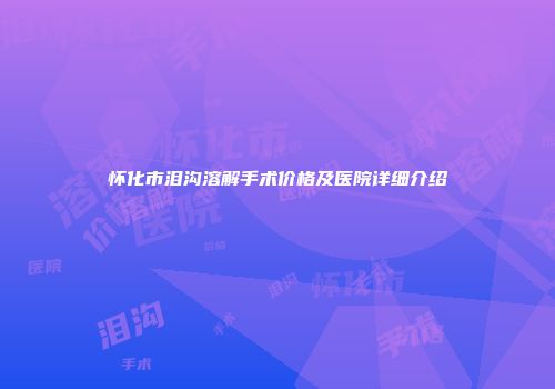 怀化市泪沟溶解手术价格及医院详细介绍