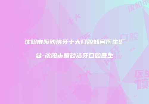 沈阳市喷砂洁牙十大口腔知名医生汇总-沈阳市喷砂洁牙口腔医生