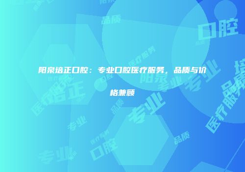 阳泉培正口腔：专业口腔医疗服务，品质与价格兼顾