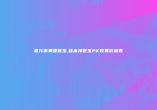 嘉兴市黄硕医生,徐高淳医生PK收费价格表