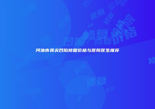 河池市鼻尖凹陷修复价格与医院医生推荐