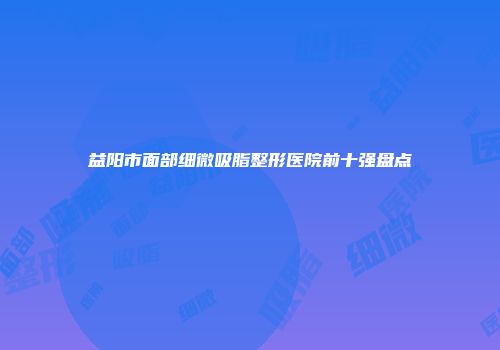 益阳市面部细微吸脂整形医院前十强盘点