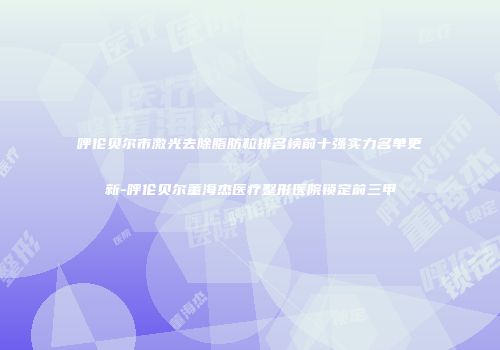 呼伦贝尔市激光去除脂肪粒排名榜前十强实力名单更新-呼伦贝尔董海杰医疗整形医院锁定前三甲