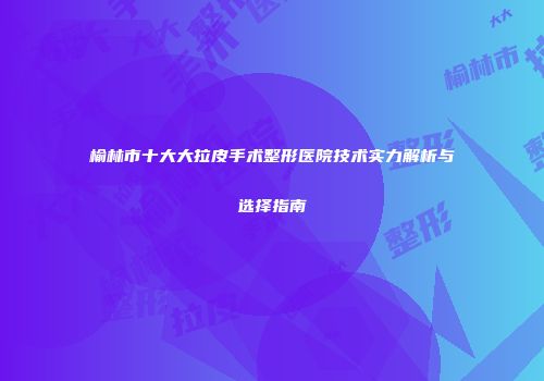 榆林市十大大拉皮手术整形医院技术实力解析与选择指南