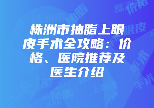 株洲市抽脂上眼皮手术全攻略：价格、医院推荐及医生介绍