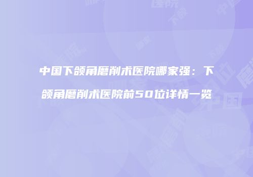 中国下颌角磨削术医院哪家强：下颌角磨削术医院前50位详情一览
