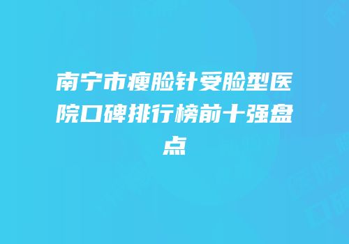 南宁市瘦脸针受脸型医院口碑排行榜前十强盘点