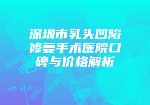 深圳市乳头凹陷修复手术医院口碑与价格解析