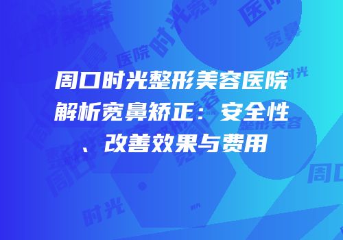 周口时光整形美容医院解析宽鼻矫正：安全性、改善效果与费用