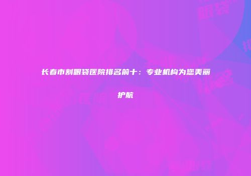 长春市割眼袋医院排名前十：专业机构为您美丽护航