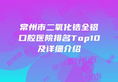 常州市二氧化锆全铝口腔医院排名Top10及详细介绍