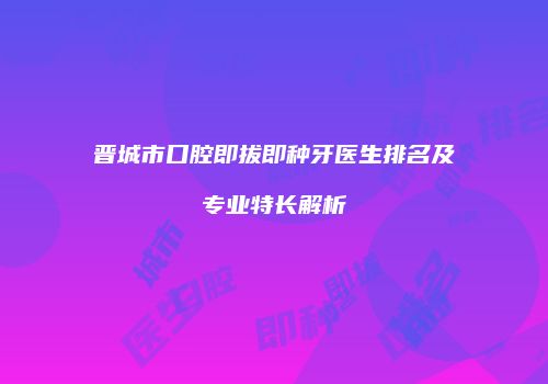 晋城市口腔即拔即种牙医生排名及专业特长解析