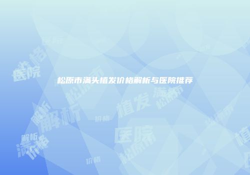 松原市满头植发价格解析与医院推荐