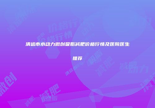 清远市水动力微创吸脂减肥价格行情及医院医生推荐