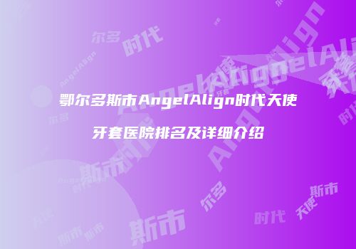 鄂尔多斯市AngelAlign时代天使牙套医院排名及详细介绍