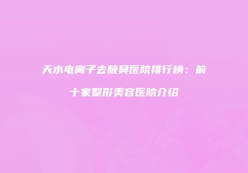 天水电离子去腋臭医院排行榜：前十家整形美容医院介绍