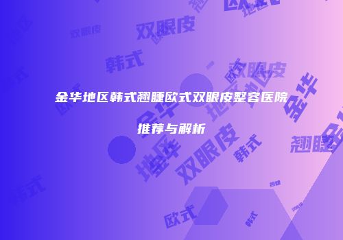 金华地区韩式翘睫欧式双眼皮整容医院推荐与解析