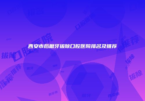 西安市后磨牙拔除口腔医院排名及推荐
